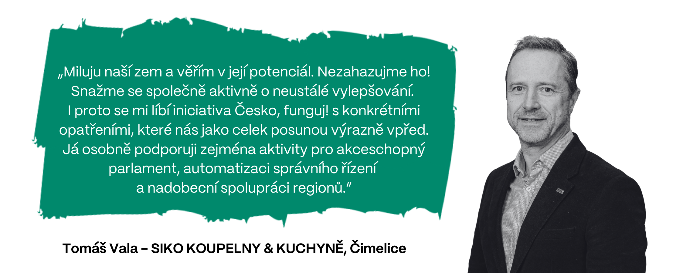 „Miluju naší zem a věřím v její potenciál. Nezahazujme ho! Snažme se společně aktivně o neustálé vylepšování.  I proto se mi líbí iniciativa Česko, funguj! s konkrétními opatřeními, které nás jako celek posunou výrazně vpřed. Já osobně podporuji zejména aktivity pro akceschopný parlament, automatizaci správního řízení  a nadobecní spolupráci regionů,” myslí si Tomáš Vala, SIKO KOUPELNY & KUCHYNĚ (Čimelice).